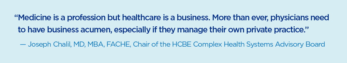 Quote by Joseph Chalil, MD, MBA, FACHE, Chair of the HCBE Complex Health Systems Advisory Board, Medicine is a profession but healthcare is a business. More than ever, physicians need to have business acumen, especially if they manage their own private practice.